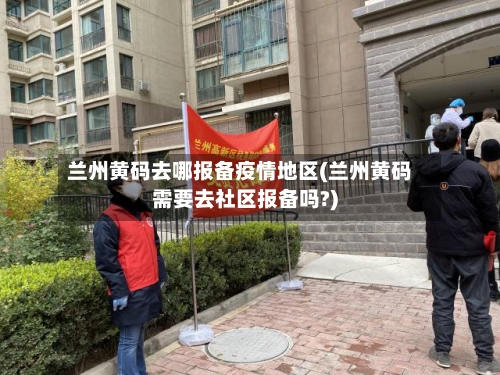 兰州黄码去哪报备疫情地区(兰州黄码需要去社区报备吗?)